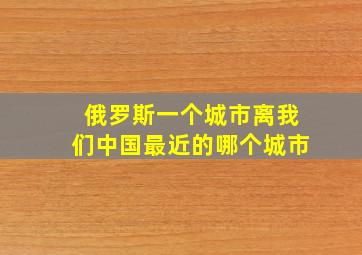 俄罗斯一个城市离我们中国最近的哪个城市