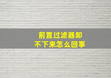 前置过滤器卸不下来怎么回事