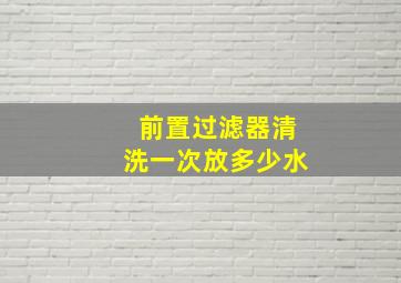 前置过滤器清洗一次放多少水