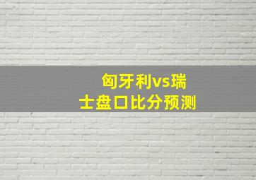 匈牙利vs瑞士盘口比分预测