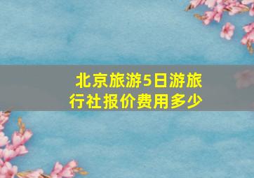 北京旅游5日游旅行社报价费用多少