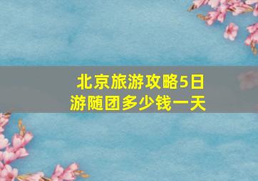 北京旅游攻略5日游随团多少钱一天