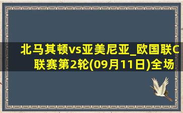 北马其顿vs亚美尼亚_欧国联C联赛第2轮(09月11日)全场录像