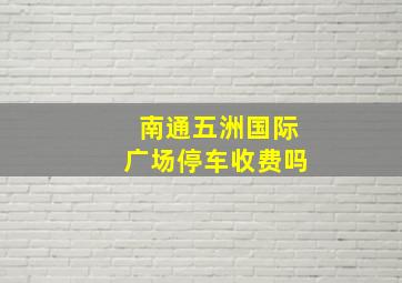 南通五洲国际广场停车收费吗