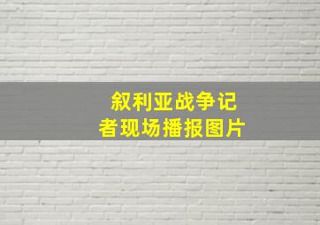 叙利亚战争记者现场播报图片