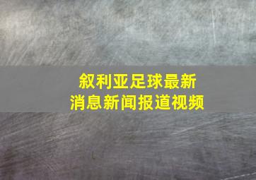 叙利亚足球最新消息新闻报道视频