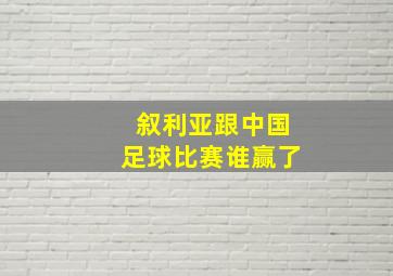 叙利亚跟中国足球比赛谁赢了