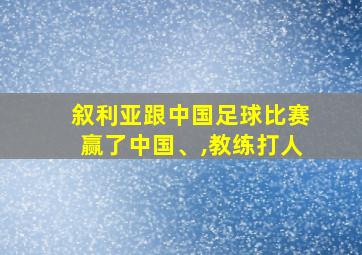 叙利亚跟中国足球比赛赢了中国、,教练打人