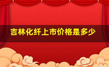 吉林化纤上市价格是多少