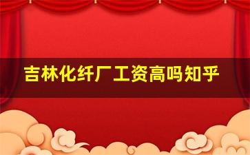 吉林化纤厂工资高吗知乎