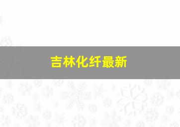 吉林化纤最新