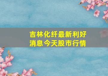 吉林化纤最新利好消息今天股市行情