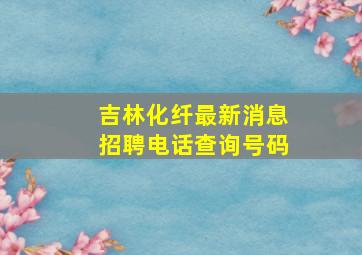 吉林化纤最新消息招聘电话查询号码