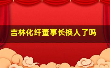 吉林化纤董事长换人了吗