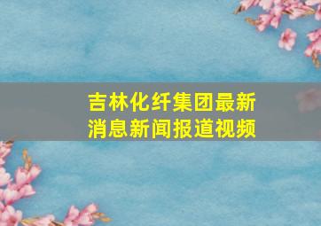 吉林化纤集团最新消息新闻报道视频