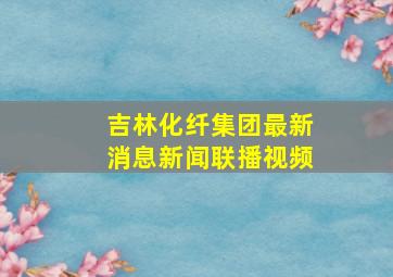 吉林化纤集团最新消息新闻联播视频