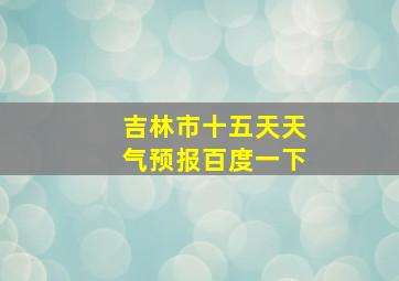 吉林市十五天天气预报百度一下