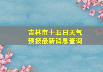 吉林市十五日天气预报最新消息查询