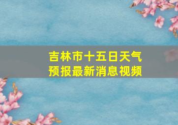 吉林市十五日天气预报最新消息视频