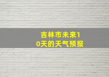 吉林市未来10天的天气预报