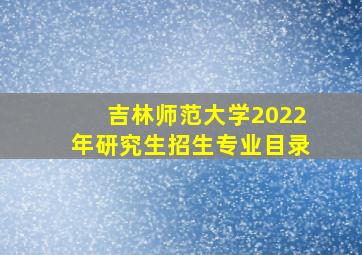 吉林师范大学2022年研究生招生专业目录