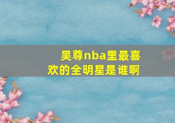 吴尊nba里最喜欢的全明星是谁啊