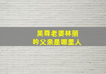 吴尊老婆林丽吟父亲是哪里人