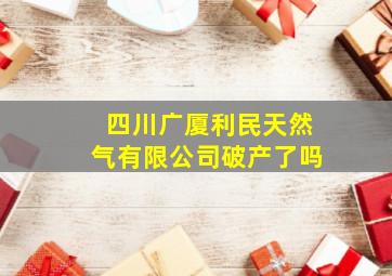 四川广厦利民天然气有限公司破产了吗