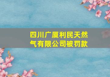 四川广厦利民天然气有限公司被罚款