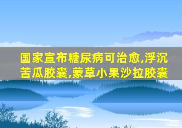 国家宣布糖尿病可治愈,浮沉苦瓜胶囊,蒙草小果沙拉胶囊