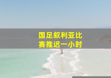 国足叙利亚比赛推迟一小时