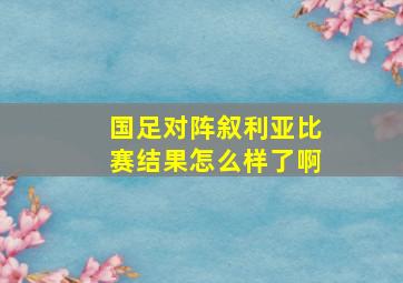 国足对阵叙利亚比赛结果怎么样了啊