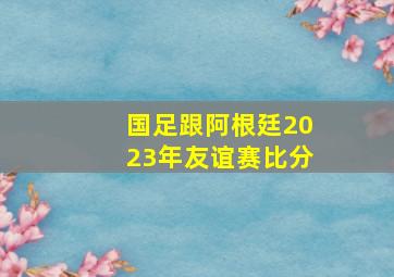 国足跟阿根廷2023年友谊赛比分