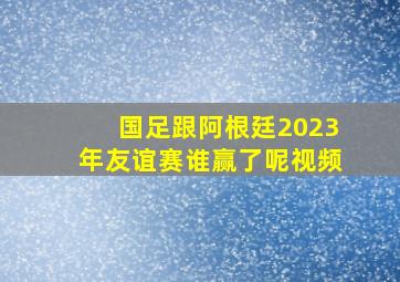 国足跟阿根廷2023年友谊赛谁赢了呢视频