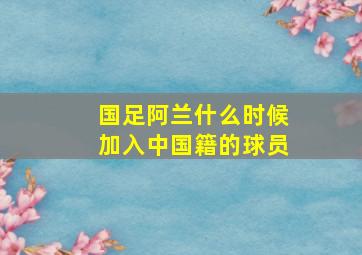 国足阿兰什么时候加入中国籍的球员