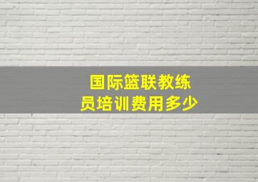 国际篮联教练员培训费用多少