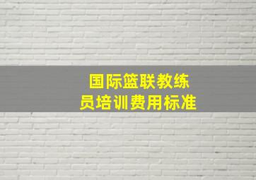 国际篮联教练员培训费用标准