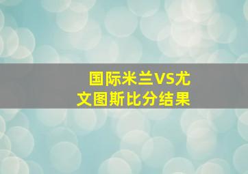 国际米兰VS尤文图斯比分结果