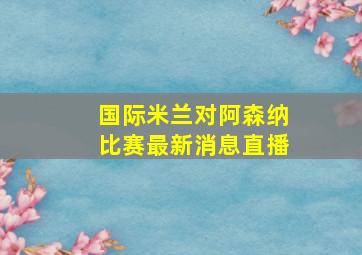 国际米兰对阿森纳比赛最新消息直播