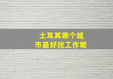 土耳其哪个城市最好找工作呢