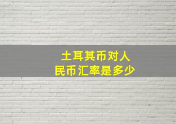 土耳其币对人民币汇率是多少