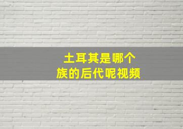 土耳其是哪个族的后代呢视频