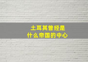 土耳其曾经是什么帝国的中心