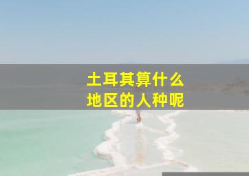 土耳其算什么地区的人种呢