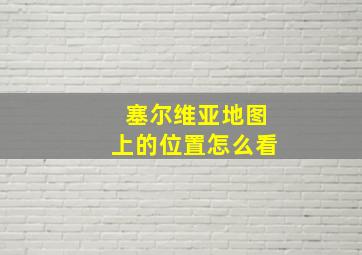 塞尔维亚地图上的位置怎么看