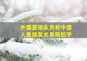 外国篮球队员和中国人是朋友关系吗知乎