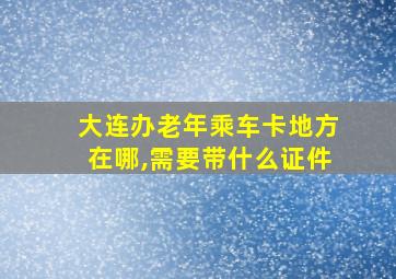 大连办老年乘车卡地方在哪,需要带什么证件