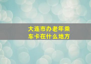 大连市办老年乘车卡在什么地方