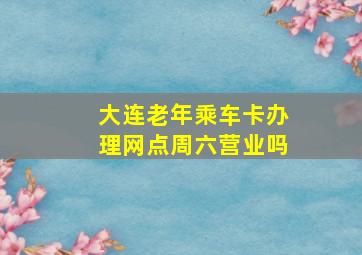 大连老年乘车卡办理网点周六营业吗