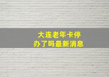 大连老年卡停办了吗最新消息